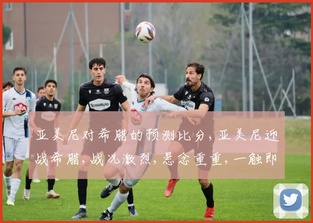 亚美尼对希腊的预测比分,亚美尼迎战希腊,战况激烈,悬念重重,一触即发