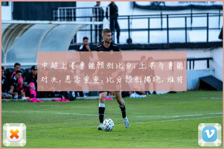 中超上港鲁能预测比分,上港与鲁能对决,悬念重重,比分预测揭晓,谁将笑到最后
