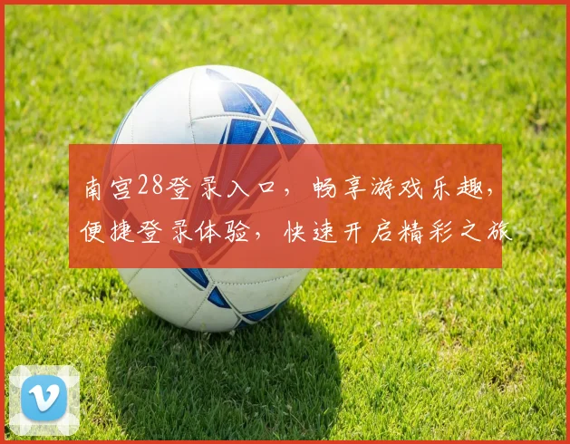 南宫28登录入口，畅享游戏乐趣，便捷登录体验，快速开启精彩之旅，立即加入