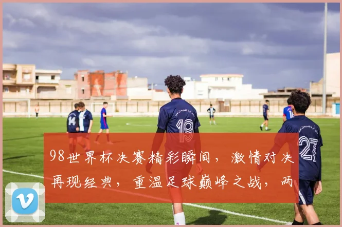 98世界杯决赛精彩瞬间，激情对决再现经典，重温足球巅峰之战，两个队实力碰撞